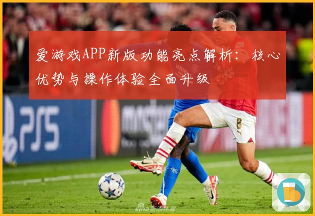 爱游戏APP新版功能亮点解析：核心优势与操作体验全面升级