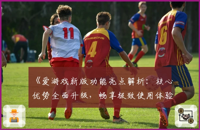 《爱游戏新版功能亮点解析：核心优势全面升级，畅享极致使用体验》