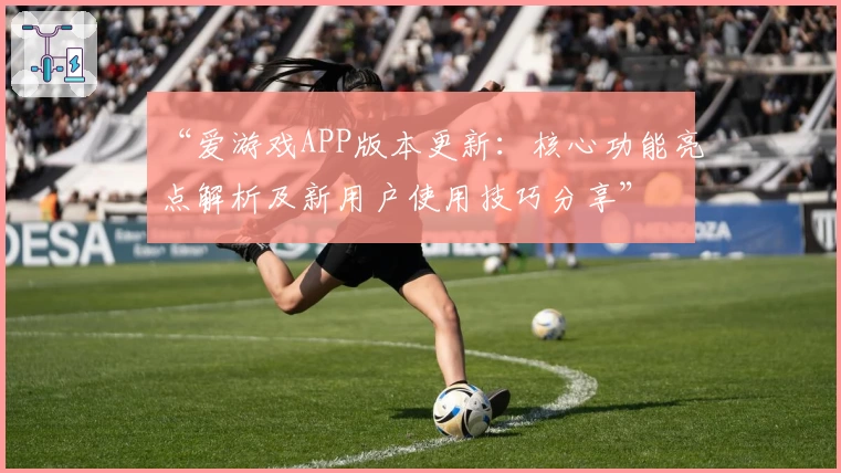 “爱游戏APP版本更新：核心功能亮点解析及新用户使用技巧分享”